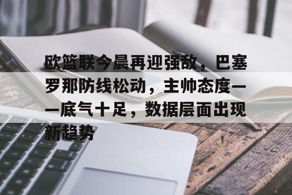 爱游戏入口-欧篮联今晨再迎强敌，巴塞罗那防线松动，主帅态度——底气十足，数据层面出现新趋势的简单介绍